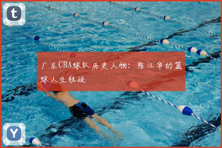 广东CBA球队历史人物：陈江华的篮球人生轨迹