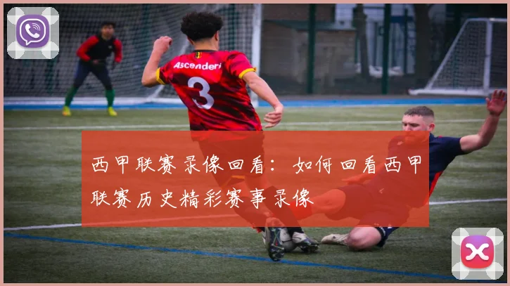 西甲联赛录像回看：如何回看西甲联赛历史精彩赛事录像